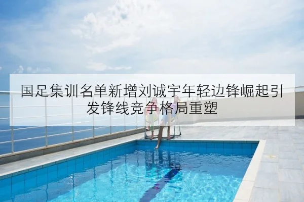 国足集训名单新增刘诚宇年轻边锋崛起引发锋线竞争格局重塑