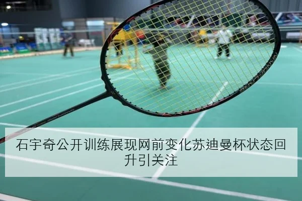 石宇奇公开训练展现网前变化苏迪曼杯状态回升引关注