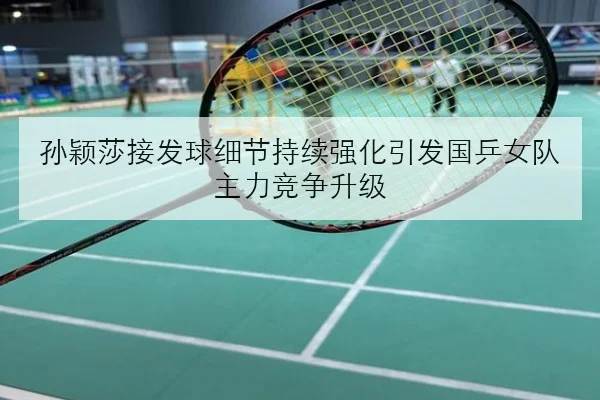 孙颖莎接发球细节持续强化引发国乒女队主力竞争升级