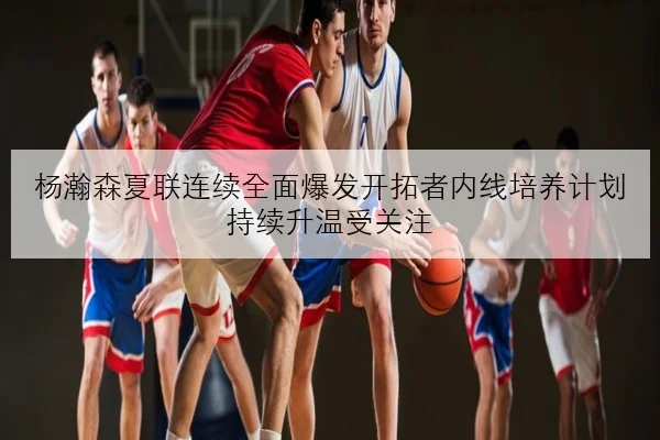 杨瀚森夏联连续全面爆发开拓者内线培养计划持续升温受关注